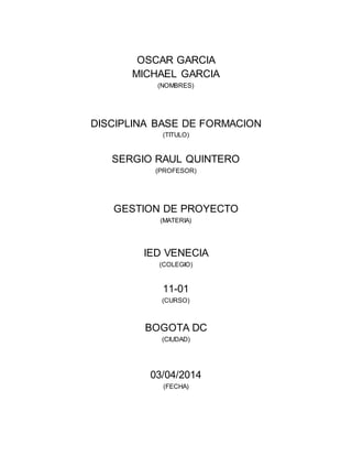 OSCAR GARCIA 
MICHAEL GARCIA 
(NOMBRES) 
DISCIPLINA BASE DE FORMACION 
(TITULO) 
SERGIO RAUL QUINTERO 
(PROFESOR) 
GESTION DE PROYECTO 
(MATERIA) 
IED VENECIA 
(COLEGIO) 
11-01 
(CURSO) 
BOGOTA DC 
(CIUDAD) 
03/04/2014 
(FECHA) 
 