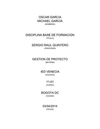 OSCAR GARCIA
MICHAEL GARCIA
(NOMBRES)
DISCIPLINA BASE DE FORMACION
(TITULO)
SERGIO RAUL QUINTERO
(PROFESOR)
GESTION DE PROYECTO
(MATERIA)
IED VENECIA
(COLEGIO)
11-01
(CURSO)
BOGOTA DC
(CIUDAD)
03/04/2014
(FECHA)
 