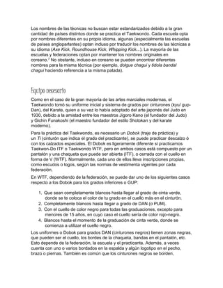 Los nombres de las técnicas no buscan estar estandarizados debido a la gran
cantidad de países distintos donde se practica el Taekwondo. Cada escuela opta
por nombres diferentes en su propio idioma, algunas (especialmente las escuelas
de países angloparlantes) optan incluso por traducir los nombres de las técnicas a
su idioma (Axe Kick, Roundhouse Kick, Whipping Kick...). La mayoría de las
escuelas y federaciones optan por mantener los nombres originales en
coreano.7 No obstante, incluso en coreano se pueden encontrar diferentes
nombres para la misma técnica (por ejemplo, dolgue chagui y tidola bandal
chagui haciendo referencia a la misma patada).
Equipo necesario
Como en el caso de la gran mayoría de las artes marciales modernas, el
Taekwondo tomó su uniforme inicial y sistema de grados por cinturones (kyu/ gup-
Dan), del Karate, quien a su vez lo había adoptado del arte japonés del Judo en
1930, debido a la amistad entre los maestros Jigoro Kano (el fundador del Judo)
y Gichin Funakoshi (el maestro fundador del estilo Shotokan y del karate
moderno).
Para la práctica del Taekwondo, es necesario un Dobok (traje de práctica) y
un Ti (cinturón que indica el grado del practicante), se puede practicar descalzo ó
con los calzados especiales. El Dobok es ligeramente diferente si practicamos
Taekwon-Do ITF o Taekwondo WTF, pero en ambos casos está compuesto por un
pantalón y una chaqueta que puede ser abierta (ITF), o cerrada con el cuello en
forma de V (WTF). Normalmente, cada uno de ellos lleva inscripciones propias,
como escudos o logos, según las normas de vestimenta vigentes por cada
federación.
En WTF, dependiendo de la federación, se puede dar uno de los siguientes casos
respecto a los Dobok para los grados inferiores o GUP:
1. Que sean completamente blancos hasta llegar al grado de cinta verde,
donde se te coloca el color de tu grado en el cuello más en el cinturón.
2. Completamente blancos hasta llegar a grado de DAN (o PUM).
3. Con el cuello de color negro para todas las graduaciones, excepto para
menores de 15 años, en cuyo caso el cuello sería de color rojo-negro.
4. Blancos hasta el momento de la graduación de cinta verde, donde se
comienza a utilizar el cuello negro.
Los uniformes o Dobok para grados DAN (cinturones negros) tienen zonas negras,
que pueden ser el cuello, los bordes de la chaqueta, bandas en el pantalón, etc.
Esto depende de la federación, la escuela y el practicante. Además, a veces
cuenta con uno o varios bordados en la espalda y algún logotipo en el pecho,
brazo o piernas. También es común que los cinturones negros se borden,
 