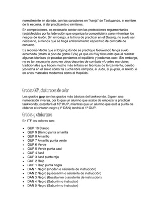 normalmente en dorado, con los caracteres en "hanja" de Taekwondo, el nombre
de la escuela, el del practicante o similares.
En competiciones, es necesario contar con las protecciones reglamentarias
(establecidas por la federación que organiza la competición), para minimizar los
riesgos de lesión. Sin embargo, a la hora de practicar en el Dojang, no suele ser
necesario, a menos que se haga entrenamiento específico de combate de
contacto.
Es recomendable que el Dojang donde se practique taekwondo tenga suelo
acolchado (tatami o piso de goma EVA) ya que es muy frecuente que al realizar
algunas técnicas de patadas perdamos el equilibrio y podamos caer. Sin embargo,
no es tan necesario como en otros deportes de combate y/o artes marciales
tradicionales que hacen mucho más énfasis en técnicas de lanzamiento, derribo
y/o lucha en el suelo como: la Lucha libre olímpica, el Judo, el jiu-jitsu, el Aikido, o
en artes marciales modernas como el Hapkido.
Grados GUP, cinturones de color
Los grados gup son los grados más básicos del taekwondo. Siguen una
numeración inversa, por lo que un alumno que acabe de empezar a practicar
taekwondo, ostentará el 10º KUP, mientras que un alumno que esté a punto de
obtener el cinturón negro (1º DAN) tendrá el 1º GUP.
Grados y cinturones
En ITF los colores son:
 GUP 10 Blanco
 GUP 9 Blanco punta amarilla
 GUP 8 Amarillo
 GUP 7 Amarillo punta verde
 GUP 6 Verde
 GUP 5 Verde punta azul
 GUP 4 Azul
 GUP 3 Azul punta roja
 GUP 2 Rojo
 GUP 1 Rojo punta negra
 DAN 1 Negro (shodan o asistente de instrucción)
 DAN 2 Negro (queosanim o asistente de instrucción)
 DAN 3 Negro (Busabunim o asistente de instrucción)
 DAN 4 Negro (Sabunim o instructor)
 DAN 5 Negro (Sabunim o instructor)
 