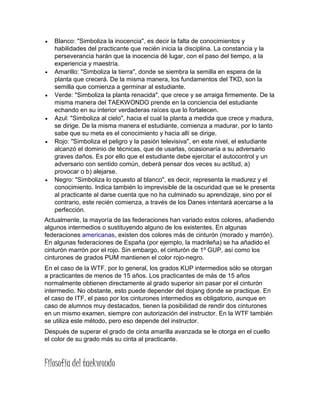  Blanco: "Simboliza la inocencia", es decir la falta de conocimientos y
habilidades del practicante que recién inicia la disciplina. La constancia y la
perseverancia harán que la inocencia dé lugar, con el paso del tiempo, a la
experiencia y maestría.
 Amarillo: "Simboliza la tierra", donde se siembra la semilla en espera de la
planta que crecerá. De la misma manera, los fundamentos del TKD, son la
semilla que comienza a germinar al estudiante.
 Verde: "Simboliza la planta renacida", que crece y se arraiga firmemente. De la
misma manera del TAEKWONDO prende en la conciencia del estudiante
echando en su interior verdaderas raíces que lo fortalecen.
 Azul: "Simboliza al cielo", hacia el cual la planta a medida que crece y madura,
se dirige. De la misma manera el estudiante, comienza a madurar, por lo tanto
sabe que su meta es el conocimiento y hacia allí se dirige.
 Rojo: "Simboliza el peligro y la pasión televisiva", en este nivel, el estudiante
alcanzó el dominio de técnicas, que de usarlas, ocasionaría a su adversario
graves daños. Es por ello que el estudiante debe ejercitar el autocontrol y un
adversario con sentido común, deberá pensar dos veces su actitud, a)
provocar o b) alejarse.
 Negro: "Simboliza lo opuesto al blanco", es decir, representa la madurez y el
conocimiento. Indica también lo imprevisible de la oscuridad que se le presenta
al practicante al darse cuenta que no ha culminado su aprendizaje, sino por el
contrario, este recién comienza, a través de los Danes intentará acercarse a la
perfección.
Actualmente, la mayoría de las federaciones han variado estos colores, añadiendo
algunos intermedios o sustituyendo alguno de los existentes. En algunas
federaciones americanas, existen dos colores más de cinturón (morado y marrón).
En algunas federaciones de España (por ejemplo, la madrileña) se ha añadido el
cinturón marrón por el rojo. Sin embargo, el cinturón de 1º GUP, así como los
cinturones de grados PUM mantienen el color rojo-negro.
En el caso de la WTF, por lo general, los grados KUP intermedios sólo se otorgan
a practicantes de menos de 15 años. Los practicantes de más de 15 años
normalmente obtienen directamente al grado superior sin pasar por el cinturón
intermedio. No obstante, esto puede depender del dojang donde se practique. En
el caso de ITF, el paso por los cinturones intermedios es obligatorio, aunque en
caso de alumnos muy destacados, tienen la posibilidad de rendir dos cinturones
en un mismo examen, siempre con autorización del instructor. En la WTF también
se utiliza este método, pero eso depende del instructor.
Después de superar el grado de cinta amarilla avanzada se le otorga en el cuello
el color de su grado más su cinta al practicante.
Filosofía del taekwondo
 