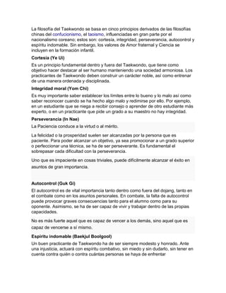 La filosofía del Taekwondo se basa en cinco principios derivados de las filosofías
chinas del confucionismo, el taoismo, influenciadas en gran parte por el
nacionalismo coreano; estos son: cortesía, integridad, perseverancia, autocontrol y
espíritu indomable. Sin embargo, los valores de Amor fraternal y Ciencia se
incluyen en la formación infantil.
Cortesía (Ye Ui)
Es un principio fundamental dentro y fuera del Taekwondo, que tiene como
objetivo hacer destacar al ser humano manteniendo una sociedad armoniosa. Los
practicantes de Taekwondo deben construir un carácter noble, así como entrenar
de una manera ordenada y disciplinada.
Integridad moral (Yom Chi)
Es muy importante saber establecer los límites entre lo bueno y lo malo así como
saber reconocer cuando se ha hecho algo malo y redimirse por ello. Por ejemplo,
en un estudiante que se niega a recibir consejo o aprender de otro estudiante más
experto, o en un practicante que pide un grado a su maestro no hay integridad.
Perseverancia (In Nae)
La Paciencia conduce a la virtud o al mérito.
La felicidad o la prosperidad suelen ser alcanzadas por la persona que es
paciente. Para poder alcanzar un objetivo, ya sea promocionar a un grado superior
o perfeccionar una técnica, se ha de ser perseverante. Es fundamental el
sobrepasar cada dificultad con la perseverancia.
Uno que es impaciente en cosas triviales, puede difícilmente alcanzar el éxito en
asuntos de gran importancia.
Autocontrol (Guk Gi)
El autocontrol es de vital importancia tanto dentro como fuera del dojang, tanto en
el combate como en los asuntos personales. En combate, la falta de autocontrol
puede provocar graves consecuencias tanto para el alumno como para su
oponente. Asimismo, se ha de ser capaz de vivir y trabajar dentro de las propias
capacidades.
No es más fuerte aquel que es capaz de vencer a los demás, sino aquel que es
capaz de vencerse a sí mismo.
Espíritu indomable (Baekjul Boolgool)
Un buen practicante de Taekwondo ha de ser siempre modesto y honrado. Ante
una injusticia, actuará con espíritu combativo, sin miedo y sin dudarlo, sin tener en
cuenta contra quién o contra cuántas personas se haya de enfrentar
 