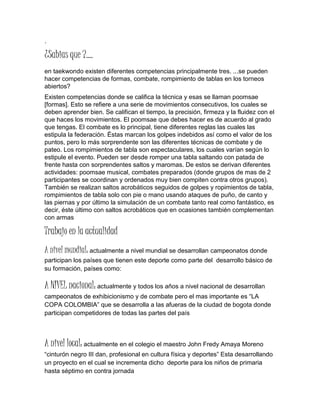 .
¿Sabias que ?....
en taekwondo existen diferentes competencias principalmente tres. ...se pueden
hacer competencias de formas, combate, rompimiento de tablas en los torneos
abiertos?
Existen competencias donde se califica la técnica y esas se llaman poomsae
[formas]. Esto se refiere a una serie de movimientos consecutivos, los cuales se
deben aprender bien. Se califican el tiempo, la precisión, firmeza y la fluidez con el
que haces los movimientos. El poomsae que debes hacer es de acuerdo al grado
que tengas. El combate es lo principal, tiene diferentes reglas las cuales las
estipula la federación. Éstas marcan los golpes indebidos así como el valor de los
puntos, pero lo más sorprendente son las diferentes técnicas de combate y de
pateo. Los rompimientos de tabla son espectaculares, los cuales varían según lo
estipule el evento. Pueden ser desde romper una tabla saltando con patada de
frente hasta con sorprendentes saltos y maromas. De estos se derivan diferentes
actividades: poomsae musical, combates preparados (donde grupos de mas de 2
participantes se coordinan y ordenados muy bien compiten contra otros grupos).
También se realizan saltos acrobáticos seguidos de golpes y ropimientos de tabla,
rompimientos de tabla solo con pie o mano usando ataques de puño, de canto y
las piernas y por último la simulación de un combate tanto real como fantástico, es
decir, éste último con saltos acrobáticos que en ocasiones también complementan
con armas
Trabajo en la actualidad
A nivel mundial: actualmente a nivel mundial se desarrollan campeonatos donde
participan los países que tienen este deporte como parte del desarrollo básico de
su formación, países como:
A NIVEL nacional: actualmente y todos los años a nivel nacional de desarrollan
campeonatos de exhibicionismo y de combate pero el mas importante es “LA
COPA COLOMBIA” que se desarrolla a las afueras de la ciudad de bogota donde
participan competidores de todas las partes del país
A nivel local: actualmente en el colegio el maestro John Fredy Amaya Moreno
“cinturón negro III dan, profesional en cultura física y deportes” Esta desarrollando
un proyecto en el cual se incrementa dicho deporte para los niños de primaria
hasta séptimo en contra jornada
 