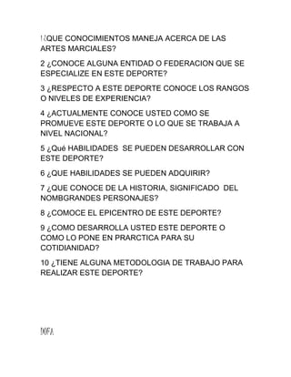 1 ¿QUE CONOCIMIENTOS MANEJA ACERCA DE LAS
ARTES MARCIALES?
2 ¿CONOCE ALGUNA ENTIDAD O FEDERACION QUE SE
ESPECIALIZE EN ESTE DEPORTE?
3 ¿RESPECTO A ESTE DEPORTE CONOCE LOS RANGOS
O NIVELES DE EXPERIENCIA?
4 ¿ACTUALMENTE CONOCE USTED COMO SE
PROMUEVE ESTE DEPORTE O LO QUE SE TRABAJA A
NIVEL NACIONAL?
5 ¿Qué HABILIDADES SE PUEDEN DESARROLLAR CON
ESTE DEPORTE?
6 ¿QUE HABILIDADES SE PUEDEN ADQUIRIR?
7 ¿QUE CONOCE DE LA HISTORIA, SIGNIFICADO DEL
NOMBGRANDES PERSONAJES?
8 ¿COMOCE EL EPICENTRO DE ESTE DEPORTE?
9 ¿COMO DESARROLLA USTED ESTE DEPORTE O
COMO LO PONE EN PRARCTICA PARA SU
COTIDIANIDAD?
10 ¿TIENE ALGUNA METODOLOGIA DE TRABAJO PARA
REALIZAR ESTE DEPORTE?
DOFA
 