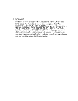 1. INTRODUCCION
El objetivo es iniciar al practicante en los aspectos teóricos, filosóficos e
históricos del Tae Kwon Do. El cual se basa principalmente en "EL
RESPETO, LA DISCIPLINA Y LA FILOSOFÍA", ya que lo más importante es
"TENER RESPETO A TIRAR GOLPES, TENER DISCIPLINA A TIRAR
PATADAS Y TENER MADUREZ A SER BRAVUCÓN", es por eso que el
objetivo principal de los practicantes de este sistema de auto defensa es
que sean respetuosos, disciplinados y maduros, logrando con la práctica de
este arte marcial un desarrollo bio-psico-social.
 