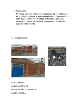 4. MARCO TEORICO
Podemos aprender una nueva metodología de deporte basado
en la defensa personal, y relajación del cuerpo (Taekwondo) con
el fin de generar nuevos métodos de formación personal,
teniendo en cuenta las múltiples maneras en que podemos
ejecutar dicho deporte.
4.1 Contextualización
PAIS: COLOMBIA
CIUDAD: BOGOTA DC
LOCAIDAD: “SEXTA” TUNJUELITO
BARRIO: VENECIA
 