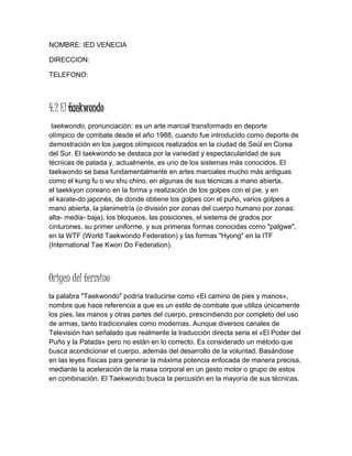 NOMBRE: IED VENECIA
DIRECCION:
TELEFONO:
4.2 El taekwondo
taekwondo, pronunciación: es un arte marcial transformado en deporte
olímpico de combate desde el año 1988, cuando fue introducido como deporte de
demostración en los juegos olímpicos realizados en la ciudad de Seúl en Corea
del Sur. El taekwondo se destaca por la variedad y espectacularidad de sus
técnicas de patada y, actualmente, es uno de los sistemas más conocidos. El
taekwondo se basa fundamentalmente en artes marciales mucho más antiguas
como el kung fu o wu shu chino, en algunas de sus técnicas a mano abierta,
el taekkyon coreano en la forma y realización de los golpes con el pie, y en
el karate-do japonés, de donde obtiene los golpes con el puño, varios golpes a
mano abierta, la planimetría (o división por zonas del cuerpo humano por zonas:
alta- media- baja), los bloqueos, las posiciones, el sistema de grados por
cinturones, su primer uniforme, y sus primeras formas conocidas como "palgwe",
en la WTF (World Taekwondo Federation) y las formas "Hyong" en la ITF
(International Tae Kwon Do Federation).
Origen del termino
la palabra "Taekwondo" podría traducirse como «El camino de pies y manos»,
nombre que hace referencia a que es un estilo de combate que utiliza únicamente
los pies, las manos y otras partes del cuerpo, prescindiendo por completo del uso
de armas, tanto tradicionales como modernas. Aunque diversos canales de
Televisión han señalado que realmente la traducción directa seria el «El Poder del
Puño y la Patada» pero no están en lo correcto. Es considerado un método que
busca acondicionar el cuerpo, además del desarrollo de la voluntad. Basándose
en las leyes físicas para generar la máxima potencia enfocada de manera precisa,
mediante la aceleración de la masa corporal en un gesto motor o grupo de estos
en combinación. El Taekwondo busca la percusión en la mayoría de sus técnicas.
 