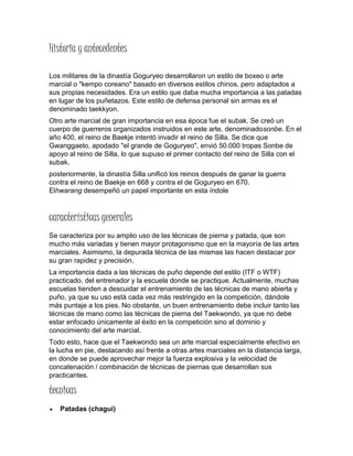 Historia y antecedentes
Los militares de la dinastía Goguryeo desarrollaron un estilo de boxeo o arte
marcial o "kempo coreano" basado en diversos estilos chinos, pero adaptados a
sus propias necesidades. Era un estilo que daba mucha importancia a las patadas
en lugar de los puñetazos. Este estilo de defensa personal sin armas es el
denominado taekkyon.
Otro arte marcial de gran importancia en esa época fue el subak. Se creó un
cuerpo de guerreros organizados instruidos en este arte, denominadosonbe. En el
año 400, el reino de Baekje intentó invadir el reino de Silla. Se dice que
Gwanggaeto, apodado "el grande de Goguryeo", envió 50.000 tropas Sonbe de
apoyo al reino de Silla, lo que supuso el primer contacto del reino de Silla con el
subak.
posteriormente, la dinastía Silla unificó los reinos después de ganar la guerra
contra el reino de Baekje en 668 y contra el de Goguryeo en 670.
Elhwarang desempeñó un papel importante en esta índole
características generales
Se caracteriza por su amplio uso de las técnicas de pierna y patada, que son
mucho más variadas y tienen mayor protagonismo que en la mayoría de las artes
marciales. Asimismo, la depurada técnica de las mismas las hacen destacar por
su gran rapidez y precisión.
La importancia dada a las técnicas de puño depende del estilo (ITF o WTF)
practicado, del entrenador y la escuela donde se practique. Actualmente, muchas
escuelas tienden a descuidar el entrenamiento de las técnicas de mano abierta y
puño, ya que su uso está cada vez más restringido en la competición, dándole
más puntaje a los pies. No obstante, un buen entrenamiento debe incluir tanto las
técnicas de mano como las técnicas de pierna del Taekwondo, ya que no debe
estar enfocado únicamente al éxito en la competición sino al dominio y
conocimiento del arte marcial.
Todo esto, hace que el Taekwondo sea un arte marcial especialmente efectivo en
la lucha en pie, destacando así frente a otras artes marciales en la distancia larga,
en donde se puede aprovechar mejor la fuerza explosiva y la velocidad de
concatenación / combinación de técnicas de piernas que desarrollan sus
practicantes.
tecnicas
 Patadas (chagui)
 