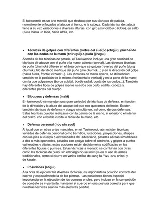 El taekwondo es un arte marcial que destaca por sus técnicas de patada,
normalmente enfocadas al ataque al tronco o la cabeza. Cada técnica de patada
tiene a su vez variaciones a diversas alturas, con giro (mondollyo o tidola), en salto
(tuio), hacia un lado, hacia atrás, etc.
 Técnicas de golpes con diferentes partes del cuerpo (chigui), pinchando
con los dedos de la mano (chirugui) o puño (jirugui)
Además de las técnicas de patada, el Taekwondo incluye una gran cantidad de
técnicas de ataque con el puño o la mano abierta (sonnal). Las diversas técnicas
de puño (chumok) difieren en el área con que se golpea (reverso del puño (dung
chumok), filo del dedo meñique del puño (me chumok...) y en la dirección del golpe
(hacia fuera, frontal, circular...). Las técnicas de mano abierta, se diferencian
también en la posición de la misma (horizontal o vertical) y en la parte de la mano
con la que golpeamos (borde cubital, borde radial, punta de los dedos...). También
hay diferentes tipos de golpes menos usados con codo, rodilla, cabeza y
diferentes partes del cuerpo.
 Bloqueos y defensas (maki)
En taekwondo se manejan una gran variedad de técnicas de defensa, en función
de la dirección y la altura del ataque del que nos queramos defender. Existen
también técnicas de defensa y ataque simultáneo, así como de dos defensas.
Estas técnicas pueden realizarse con la palma de la mano, el exterior o el interior
del brazo, con el borde cubital o radial de la mano, etc.
 Defensa personal (hoo sin sool)
Al igual que en otras artes marciales, en el Taekwondo aún existen técnicas
variadas de defensa personal como barridos, luxaciones, proyecciones, atrapes
con los pies al cuerpo o extremidades del adversario, patadas aéreas simultáneas
a dos o más oponentes, patadas con apoyo sobre el contrario, y golpes a puntos
vulnerables y vitales, estas acciones están debidamente codificadas en las
diferentes figuras o pumses. Estas técnicas a menudo se combinan con otras
como las técnicas de puño. sin embargo no se instruye en el uso de armas
tradicionales, como si ocurre en varios estilos de kung fu / Wu -shu chino, y
de karate.
 Posiciones (sogui)
A la hora de ejecutar las diversas técnicas, es importante la posición correcta del
cuerpo y especialmente la de las piernas. Las posiciones tienen especial
importancia en la ejecución de los pumses o tules, pero incluso en la competición
de combate es importante mantener el cuerpo en una postura correcta para que
nuestras técnicas sean lo más efectivas posible.
 