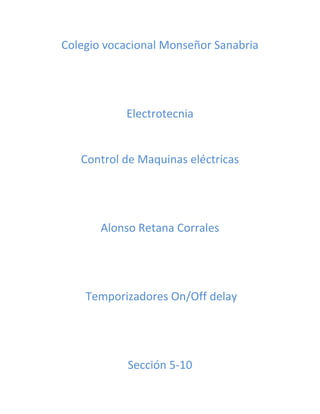 Colegio vocacional Monseñor Sanabria 
Electrotecnia 
Control de Maquinas eléctricas 
Alonso Retana Corrales 
Temporizadores On/Off delay 
Sección 5-10 
 