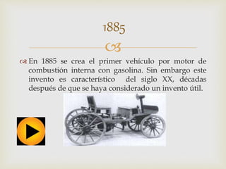 1885 
 
 En 1885 se crea el primer vehículo por motor de 
combustión interna con gasolina. Sin embargo este 
invento es característico del siglo XX, décadas 
después de que se haya considerado un invento útil. 
 