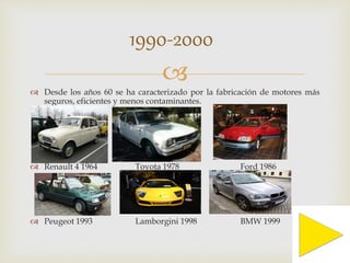 1990-2000 
 
 Desde los años 60 se ha caracterizado por la fabricación de motores más 
seguros, eficientes y menos contaminantes. 
 Renault 4 1964 Toyota 1978 Ford 1986 
 Peugeot 1993 Lamborgini 1998 BMW 1999 
 