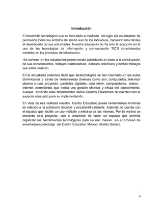 4
Introducción
El desarrollo tecnológico que se han dado a mediado del siglo XX en adelante ha
permeado todos loa ámbitos del diario vivir de los individuos, haciendo más fáciles
el desempeño de sus actividades. Nuestra educación no ha sido la acepción en el
uso de las tecnologías de información y comunicación TIC'S considerados
modelos en los procesos de información.
Se centran en los estudiantes promoviendo actividades en base a la construcción
de sus conocimientos, trabajos colaborativos, debates colectivos y demás trabajos
que estos realicen.
En la actualidad podemos decir que lastecnologías se han insertado en las aulas
dominicanas a través de herramientas diversas como son; computados, televisor
plasma o Led, proyector ,pantallas digitales, data show, computadoras, videos ,
internet, permitiendo que exista una gestión efectiva y eficaz del conocimiento.
Aunque teniendo esas herramientas varios Centros Educativos no cuentan con el
espacio adecuado para su implementación.
En vista de esa realidad nuestro Centro Educativo posee herramientas mínimas
en relación a la población docente y estudiantil existente. Además no cuenta con
el espacio que facilite un uso múltiple y efectivo de las mismas. Por tal motivo se
presenta este proyecto, con el propósito de crear un espacio que permita
organizar las herramientas tecnológicas para su uso masivo en el proceso de
enseñanza-aprendizaje del Centro Educativo Manuel Ubaldo Gómez.
 