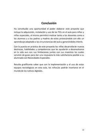 12
Conclusión
Ha constituido una oportunidad el poder elaborar este proyecto que
incluye la adquisición, instalación y uso de las TICs en el aula para niños y
niñas especiales, el mismo permitirá motivar tanto a los docentes como a
los alumnos y a los padres y madres de estos provocándole con ello un
aprendizajeadaptado a las circunstancias del aula y generándoles interés.
Con la puesta en práctica de este proyecto los niños desarrollarán nuevas
destrezas, habilidades y competencias que les ayudarán a desenvolverse
en la vida aun con sus limitaciones juntos con sus maestros los cuales
servirán de guías para dar una respuesta lo más satisfactoria posible a su
alumnado con Necesidades Especiales.
Resulta gratificante saber que con la implementación y el uso de estos
equipos tecnológicos en esta aula, los niños/as podrán insertarse en el
mundo de los nativos digitales.
 