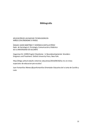 13
Bibliografía
APLICACIÓN DE LAS NUEVAS TECNOLOGÍAS EN
NIÑOS CON SÍNDROME X FRÁGIL
.
RAQUEL SURIÁ MARTÍNEZ Y VERÓNICA CASTILLO PÉREZ
Dpto. de Sociología II, Psicología, Comunicación y Didáctica
de la UNIVERSIDAD DE ALICANTE
Hagerman RJ. (1999) Fragile X Syndrome: In Neurodevelopmental disorders:
Diagnosis and Treatment. Oxford University Press, New York.
http://blogs.salleurl.edu/tic-entornos-educativos/2014/09/30/las-tic-en-ninos-
especiales-de-educacion-pre-escolar/
Juan Fontanillas Moneo @juanfontanillas Orientador Educativo de la Junta de Castilla y
León
 