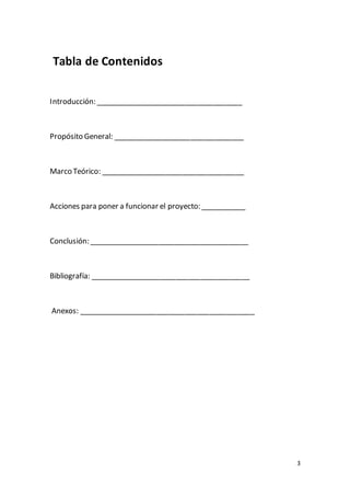 3
Tabla de Contenidos
Introducción: ____________________________________
Propósito General: ________________________________
Marco Teórico: ___________________________________
Acciones para poner a funcionar el proyecto: ___________
Conclusión: _______________________________________
Bibliografía: _______________________________________
Anexos: ___________________________________________
 