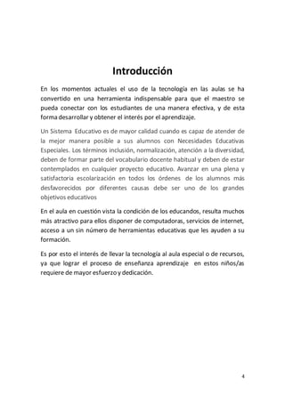 4
Introducción
En los momentos actuales el uso de la tecnología en las aulas se ha
convertido en una herramienta indispensable para que el maestro se
pueda conectar con los estudiantes de una manera efectiva, y de esta
forma desarrollar y obtener el interés por el aprendizaje.
Un Sistema Educativo es de mayor calidad cuando es capaz de atender de
la mejor manera posible a sus alumnos con Necesidades Educativas
Especiales. Los términos inclusión, normalización, atención a la diversidad,
deben de formar parte del vocabulario docente habitual y deben de estar
contemplados en cualquier proyecto educativo. Avanzar en una plena y
satisfactoria escolarización en todos los órdenes de los alumnos más
desfavorecidos por diferentes causas debe ser uno de los grandes
objetivos educativos
En el aula en cuestión vista la condición de los educandos, resulta muchos
más atractivo para ellos disponer de computadoras, servicios de internet,
acceso a un sin número de herramientas educativas que les ayuden a su
formación.
Es por esto el interés de llevar la tecnología al aula especial o de recursos,
ya que lograr el proceso de enseñanza aprendizaje en estos niños/as
requiere de mayor esfuerzo y dedicación.
 
