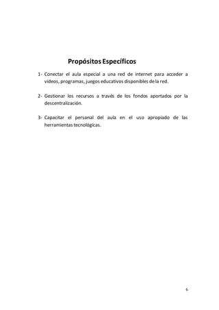 6
Propósitos Específicos
1- Conectar el aula especial a una red de internet para acceder a
videos, programas, juegos educativos disponibles dela red.
2- Gestionar los recursos a través de los fondos aportados por la
descentralización.
3- Capacitar el personal del aula en el uso apropiado de las
herramientas tecnológicas.
 