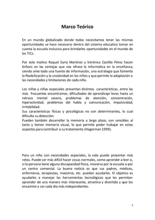 7
Marco Teórico
En un mundo globalizado donde todos necesitamos tener las mismas
oportunidades se hace necesario dentro del sistema educativo tomar en
cuenta la escuela inclusiva para brindarles oportunidades en el mundo de
las TICs.
Por este motivo Raquel Suria Martínez y Verónica Castillo Pérez hacen
énfasis en las ventajas que nos ofrece la informática en la enseñanza,
siendo ante todo una fuente de información, una estrategia que fomenta
la flexibilización y la creatividad en los niños y que permite la adaptación a
las necesidades y limitaciones de cada niño.
Los niños y niñas especiales presentan distintas características, entre las
más frecuentes encontramos: dificultades de aprendizaje leves hasta un
retraso mental severo, problemas de atención, concentración,
hiperactividad, problemas del habla y comunicación, impulsividad,
irritabilidad.
Sus características físicas y psicológicas no son determinantes, lo cual
dificulta su detección.
Pueden también desarrollar la memoria a largo plazo, son sensibles al
tacto y tienen memoria visual, lo que permite poder trabajar en estos
aspectos para contribuir a su tratamiento (Hagerman 1999).
Para un niño con necesidades especiales, la vida puede presentar más
retos. Puede ser más difícil hacer cosas normales, como aprender a leer o,
si la persona tiene alguna discapacidad física, moverse por la escuela o por
un centro comercial. La buena noticia es que sus padres, médicos,
enfermeras, terapeutas, maestros, etc. pueden ayudarles. El objetivo es
ayudarles a manejar las herramientas tecnológicas que les permitan
aprender de una manera más interesante, atractiva y divertida y que los
encamine a ser cada día más independientes.
 