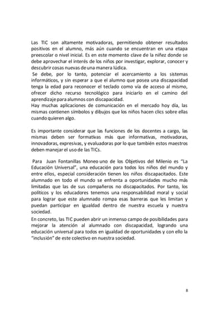 8
Las TIC son altamente motivadoras, permitiendo obtener resultados
positivos en el alumno, más aún cuando se encuentran en una etapa
preescolar o nivel inicial. Es en este momento clave de la niñez donde se
debe aprovechar el interés de los niños por investigar, explorar, conocer y
descubrir cosas nuevas deuna manera lúdica.
Se debe, por lo tanto, potenciar el acercamiento a los sistemas
informáticos, y sin esperar a que el alumno que posea una discapacidad
tenga la edad para reconocer el teclado como vía de acceso al mismo,
ofrecer dicho recurso tecnológico para iniciarlo en el camino del
aprendizajepara alumnos con discapacidad.
Hay muchas aplicaciones de comunicación en el mercado hoy día, las
mismas contienen símbolos y dibujos que los niños hacen clics sobre ellas
cuando quieren algo.
Es importante considerar que las funciones de los docentes a cargo, las
mismas deben ser formativas más que informativas, motivadoras,
innovadoras, expresivas, y evaluadoras por lo que también estos maestros
deben manejar el uso de las TICs.
Para Juan Fontanillas Moneo uno de los Objetivos del Milenio es “La
Educación Universal”, una educación para todos los niños del mundo y
entre ellos, especial consideración tienen los niños discapacitados. Este
alumnado en todo el mundo se enfrenta a oportunidades mucho más
limitadas que las de sus compañeros no discapacitados. Por tanto, los
políticos y los educadores tenemos una responsabilidad moral y social
para lograr que este alumnado rompa esas barreras que les limitan y
puedan participar en igualdad dentro de nuestra escuela y nuestra
sociedad.
En concreto, las TIC pueden abrir un inmenso campo de posibilidades para
mejorar la atención al alumnado con discapacidad, logrando una
educación universal para todos en igualdad de oportunidades y con ello la
“inclusión” de este colectivo en nuestra sociedad.
 