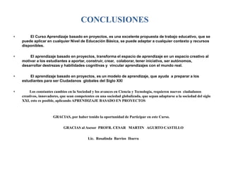 CONCLUSIONES 
• El Curso Aprendizaje basado en proyectos, es una excelente propuesta de trabajo educativo, que se 
puede aplicar en cualquier Nivel de Educación Básica, se puede adaptar a cualquier contexto y recursos 
disponibles. 
• El aprendizaje basado en proyectos, transforma el espacio de aprendizaje en un espacio creativo al 
motivar a los estudiantes a aportar, construir, crear, colaborar, tener iniciativa, ser autónomos, 
desarrollar destrezas y habilidades cognitivas y vincular aprendizajes con el mundo real. 
• El aprendizaje basado en proyectos, es un modelo de aprendizaje, que ayuda a preparar a los 
estudiantes para ser Ciudadanos globales del Siglo XXI 
• Los constantes cambios en la Sociedad y los avances en Ciencia y Tecnología, requieren nuevos ciudadanos 
creativos, innovadores, que sean competentes en una sociedad globalizada, que sepan adaptarse a la sociedad del siglo 
XXI, esto es posible, aplicando APRENDIZAJE BASADO EN PROYECTOS 
GRACIAS, por haber tenido la oportunidad de Participar en este Curso. 
GRACIAS al Asesor PROFR. CESAR MARTIN AGURTO CASTILLO 
Lic. Rosalinda Barrios Ibarra 
