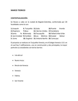 MARCO TEORICO 
CONTEXTUALIZACIÓN: 
Se llevara a cabo en la ciudad de Bogotá-Colombia, conformada por 20 
localidades como lo son: 
1.Usaquén 
2.Chapinero 
3.Santa Fe 
4. San Cristóbal 
5. Usme 
6. Tunjuelito 
7.Bosa 
8.Kennedy 
9.Fontibón 
10. Engativá 
11.Suba 
12. Barrios Unidos 
13.Teusaquillo 
14.Los Mártires 
15. Antonio Nariño 
16.Puente Aranda 
17.Candelaria 
18. Rafael Uribe Uribe 
19.Ciudad Bolívar 
20. Suma paz 
El proyecto se realizara en Tunjuelito-Venecia, en el Colegio Venecia I.E.D. en 
el cual hay 5 edificaciones, una en construcción y dos principales; la mayor 
parte de sus estudiantes son de los barrios: 
 Isla del sol 
 Nuevo muzu 
 Rincón de Venecia 
 Venecia 
 Fátima 
 San Vicente 
 