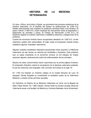 HISTORIA DE LA MEDICINA 
VETERIANARIA 
En Asia y África, de la India a Egipto, se encontraron las primeras evidencias de la 
práctica veterinaria. En el desierto del Sahara en edificaciones de 2.500 A.C 
existen decoraciones que muestran la asistencia individual dada a los terneros. El 
papiro Kahum (1.800 A.C.) están impresas las discusiones sobre el diagnóstico y 
tratamiento de animales y peces. El Código de Hammurabi (1.700 A.C.), en 
Babilonia legalizó la práctica veterinaria y estableció derechos y obligaciones de la 
profesión. 
Cuando las escrituras hindúes fueron recuperadas alrededor de 1.800 A.C. el arte 
veterinario estaba bien desarrollado. El siglo cuarto el emperador budista Asoka 
estableció algunos hospitales veterinarios. 
Algunas ciudades empleaban Hippiatros (practicantes sobre equinos). La Medicina 
Veterinaria de ese tiempo es descrita por Aristóteles y Xenophon. Esta profesión 
tuvo un papel importante en la economía romana; en los trabajos de Virgilio 
aparecen algunas observaciones sobre las enfermedades de los animales. 
Muchos de estos conocimientos fueron suprimidos por la primera Iglesia Cristiana. 
El emperador Bizantino ordenó la recopilación de la literatura veterinaria existente, 
la que fue traducida a los lenguajes más comunes de Europa en el siglo 16. 
En 1.762 fue fundado un moderno colegio en la ciudad francesa de Lyon. El 
abogado Claude Burgelat es considerado el verdadero padre de la Veterinaria 
Moderna y creador de las primeras escuelas. 
En Colombia, la Historia de la Medicina Veterinaria se inicia con la llegada de 
Otton Felipe Brown. En 1.885 Claudio Vericel fundó la primera escuela oficial de 
Veterinaria anexa a la facultad de Medicina y Ciencias Naturales de la Universidad 
 