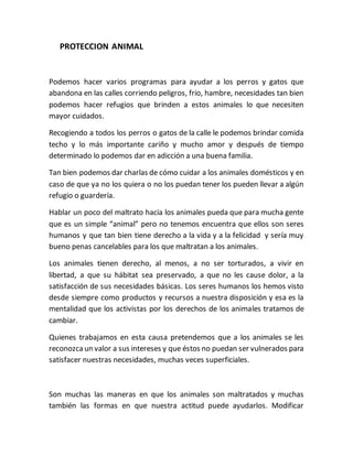 PROTECCION ANIMAL 
Podemos hacer varios programas para ayudar a los perros y gatos que 
abandona en las calles corriendo peligros, frio, hambre, necesidades tan bien 
podemos hacer refugios que brinden a estos animales lo que necesiten 
mayor cuidados. 
Recogiendo a todos los perros o gatos de la calle le podemos brindar comida 
techo y lo más importante cariño y mucho amor y después de tiempo 
determinado lo podemos dar en adicción a una buena familia. 
Tan bien podemos dar charlas de cómo cuidar a los animales domésticos y en 
caso de que ya no los quiera o no los puedan tener los pueden llevar a algún 
refugio o guardería. 
Hablar un poco del maltrato hacia los animales pueda que para mucha gente 
que es un simple “animal” pero no tenemos encuentra que ellos son seres 
humanos y que tan bien tiene derecho a la vida y a la felicidad y sería muy 
bueno penas cancelables para los que maltratan a los animales. 
Los animales tienen derecho, al menos, a no ser torturados, a vivir en 
libertad, a que su hábitat sea preservado, a que no les cause dolor, a la 
satisfacción de sus necesidades básicas. Los seres humanos los hemos visto 
desde siempre como productos y recursos a nuestra disposición y esa es la 
mentalidad que los activistas por los derechos de los animales tratamos de 
cambiar. 
Quienes trabajamos en esta causa pretendemos que a los animales se les 
reconozca un valor a sus intereses y que éstos no puedan ser vulnerados para 
satisfacer nuestras necesidades, muchas veces superficiales. 
Son muchas las maneras en que los animales son maltratados y muchas 
también las formas en que nuestra actitud puede ayudarlos. Modificar 
 
