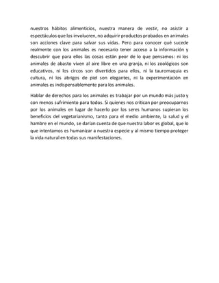 nuestros hábitos alimenticios, nuestra manera de vestir, no asistir a 
espectáculos que los involucren, no adquirir productos probados en animales 
son acciones clave para salvar sus vidas. Pero para conocer qué sucede 
realmente con los animales es necesario tener acceso a la información y 
descubrir que para ellos las cosas están peor de lo que pensamos: ni los 
animales de abasto viven al aire libre en una granja, ni los zoológicos son 
educativos, ni los circos son divertidos para ellos, ni la tauromaquia es 
cultura, ni los abrigos de piel son elegantes, ni la experimentación en 
animales es indispensablemente para los animales. 
Hablar de derechos para los animales es trabajar por un mundo más justo y 
con menos sufrimiento para todos. Si quienes nos critican por preocuparnos 
por los animales en lugar de hacerlo por los seres humanos supieran los 
beneficios del vegetarianismo, tanto para el medio ambiente, la salud y el 
hambre en el mundo, se darían cuenta de que nuestra labor es global, que lo 
que intentamos es humanizar a nuestra especie y al mismo tiempo proteger 
la vida natural en todas sus manifestaciones. 
 