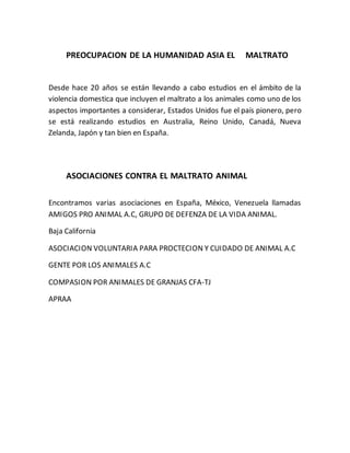 PREOCUPACION DE LA HUMANIDAD ASIA EL MALTRATO 
Desde hace 20 años se están llevando a cabo estudios en el ámbito de la 
violencia domestica que incluyen el maltrato a los animales como uno de los 
aspectos importantes a considerar, Estados Unidos fue el país pionero, pero 
se está realizando estudios en Australia, Reino Unido, Canadá, Nueva 
Zelanda, Japón y tan bien en España. 
ASOCIACIONES CONTRA EL MALTRATO ANIMAL 
Encontramos varias asociaciones en España, México, Venezuela llamadas 
AMIGOS PRO ANIMAL A.C, GRUPO DE DEFENZA DE LA VIDA ANIMAL. 
Baja California 
ASOCIACION VOLUNTARIA PARA PROCTECION Y CUIDADO DE ANIMAL A.C 
GENTE POR LOS ANIMALES A.C 
COMPASION POR ANIMALES DE GRANJAS CFA-TJ 
APRAA 
 