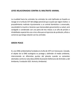 LEYES RELACIONADAS CONTRA EL MALTRATO ANIMAL 
La crueldad hacia los animales los animales les está tipificado en España se 
recoge en el artículo 337 del código penal (el que o quien por algún motivo o 
procedimiento maltrate injustamente a un animal doméstico o amansado, 
causándole la muerte o lesiones que menoscaben gravemente su salud, será 
castigado o condenado con una pena de tres meses o un año de prisión e 
inhabilitada especial de uno a tres años para el ejercicio de profesión, oficio o 
comercio que tenga relación con los animales 
GREEN PEACE 
Es una ONG ambientalista fundada en el año de 1971 en Vancouver, Canadá, 
el objeto de la ONG ecologista es protege y defender el medio ambiente, 
interviniendo en diferentes puntos del planeta cuando se comenten 
atentados contra la naturaleza (ADA) Asociación Defensora de Animales y del 
Ambiente, Fundación SOS Animal y Ambiental. 
 