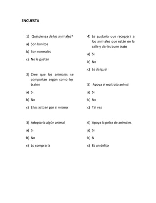 ENCUESTA 
1) Qué piensa de los animales? 
a) Son bonitos 
b) Son normales 
c) No le gustan 
2) Cree que los animales se 
comportan según como los 
traten 
a) Si 
b) No 
c) Ellos actúan por si mismo 
3) Adoptaría algún animal 
a) Si 
b) No 
c) Lo compraría 
4) Le gustaría que recogiera a 
los animales que están en la 
calle y darles buen trato 
a) Si 
b) No 
c) Le da igual 
5) Apoya el maltrato animal 
a) Si 
b) No 
c) Tal vez 
6) Apoya la pelea de animales 
a) Si 
b) N 
c) Es un delito 
 