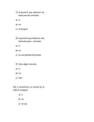 7) le gustaría que aplicaran las 
leyes para los animales 
a) si 
b) no 
c) le da igual 
8) le gustaría que hubieran más 
festivales para animales 
a) si 
b) no 
c) es una pérdida de tiempo 
9) tiene algún mascota 
a) si 
b) no 
c) otra 
10) si encontrara un animal en la 
calle lo recogería 
a) si 
b) no 
c) tal vez 
 