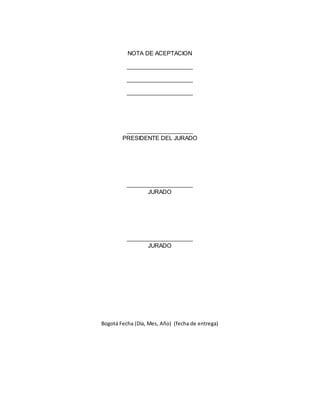 NOTA DE ACEPTACION 
_____________________ 
_____________________ 
_____________________ 
_____________________ 
PRESIDENTE DEL JURADO 
_____________________ 
JURADO 
_____________________ 
JURADO 
Bogotá Fecha (Día, Mes, Año) (fecha de entrega) 
 