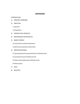 CONTENIDO 
INTRODUCCION 
1). PREGUNTA PROBLEMA 
2). OBJETIVOS: 
2.1 General 
2.2 Específicos 
3). PROPOSITO DEL PROYECTO 
4). METODOLOGIA INVESTIGATIVA 
5). MARCO TEORICO 
5.1 historia de la medicina veterinaria 
5.2 primeras escuelas de la veterinaria 
6). PROTECCION ANIMAL 
6.1 preocupación de las personas hacia el maltrato animal 
6.2 asociaciones asía el maltrato animal 
6.3 leyes relacionadas asía el maltrato animal 
6.4 Green peace 
7). DOFA 
8). ENCUESTA 
 