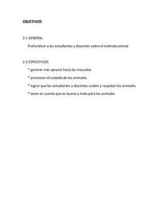 OBJETIVOS 
2.1 GENERAL 
Profundizar a los estudiantes y docentes sobre el maltrato animal 
2.2 ESPECIFICOS 
* generar más aprecio hacia las mascotas 
* promover el cuidado de los animales 
* lograr que los estudiantes y docentes cuiden y respeten los animales 
* tener en cuenta que es bueno y malo para los animales 
 