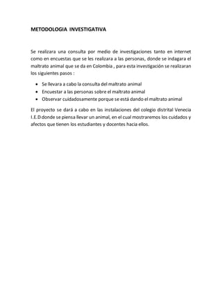 METODOLOGIA INVESTIGATIVA 
Se realizara una consulta por medio de investigaciones tanto en internet 
como en encuestas que se les realizara a las personas, donde se indagara el 
maltrato animal que se da en Colombia , para esta investigación se realizaran 
los siguientes pasos : 
 Se llevara a cabo la consulta del maltrato animal 
 Encuestar a las personas sobre el maltrato animal 
 Observar cuidadosamente porque se está dando el maltrato animal 
El proyecto se dará a cabo en las instalaciones del colegio distrital Venecia 
I.E.D donde se piensa llevar un animal, en el cual mostraremos los cuidados y 
afectos que tienen los estudiantes y docentes hacia ellos. 
 