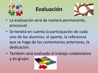 Evaluación 
• La evaluación será de manera permanente, 
procesual. 
• Se tendrá en cuenta la participación de cada 
uno de los alumnos, el aporte, la referencia 
que se haga de los comentarios anteriores, la 
dedicación. 
• También será evaluado el trabajo colaborativo 
y en grupo. 
 