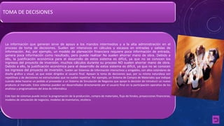 TOMA DE DECISIONES 
La información que generan sirve de apoyo a los mandos intermedios y a la alta administración en el 
proceso de toma de decisiones. Suelen ser intensivos en cálculos y escasos en entradas y salidas de 
información. Así, por ejemplo, un modelo de planeación financiera requiere poca información de entrada, 
genera poca información como resultado, pero puede realizar No suelen ahorrar mano de obra. Debido a 
ello, la justificación económica para el desarrollo de estos sistema es difícil, ya que no se conocen los 
ingresos del proyecto de inversión. muchos cálculos durante su proceso NO suelen ahorrar mano de obra. 
Debido a ello, la justificación económica para el desarrollo de estos sistema es difícil, ya que no se conocen 
los ingresos del proyecto de inversión. Suelen ser Sistemas de Información interactivos y amigables, con altos estándares de 
diseño gráfico y visual, ya que están dirigidos al usuario final. Apoyan la toma de decisiones que, por su misma naturaleza son 
repetitivas y de decisiones no estructuradas que no suelen repetirse. Por ejemplo, un Sistema de Compra de Materiales que indique 
cuándo debe hacerse un pedido al proveedor o un Sistema de Simulación de Negocios que apoye la decisión de introducir un nuevo 
producto al mercado. Estos sistemas pueden ser desarrollados directamente por el usuario final sin la participación operativo de los 
analistas y programadores del área de Informática 
Este tipo de sistemas puede incluir la programación de la producción, compra de materiales, flujo de fondos, proyecciones financieras, 
modelos de simulación de negocios, modelos de inventarios, etcétera. 
 
