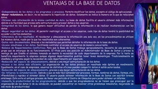 VENTAJAS DE LA BASE DE DATOS 
•Independencia de los datos y los programas y procesos. Permite modificar los datos, excepto el código de aplicaciones. 
•Menor redundancia, es decir, no es necesario la repetición de datos. Solamente se indica la manera en la que se relacionan 
éstos. 
•Obtener más información de la misma cantidad de data. La base de datos facilita al usuario obtener más información 
debido a la facilidad que provee esta estructura para proveer datos a los usuarios. 
•Integridad de los datos, lo que genera mayor dificultad de perder la información o de realizar incoherencias con los 
datos. 
•Mayor seguridad en los datos. Al permitir restringir el acceso a los usuarios, cada tipo de éstos tendrá la posibilidad de 
acceder a ciertos elementos. 
•Coherencia de los resultados. Al recolectar y almacenarse la información una sola vez, en los procedimientos se utilizan 
los mismos datos, razón por la que los resultados son coherentes. 
•Datos más documentados. Gracias a los metadatos que permiten detallar la información de la base de datos. 
•Acceso simultaneo a los datos, facilitando controlar el acceso de usuarios de manera concurrente. 
•Balance de Requerimientos Conflictivos. Para que la Base de Datos trabaje apropiadamente, necesita de una persona o 
grupo que se encargue de su funcionamiento. El título para esa posición es Administrador de Base de Datos y provee la 
ventaja de que Diseña el sistema tomando en mente la necesidad de cada departamento de la empresa. Por lo tanto se 
beneficia mayormente la empresa aunque algunos departamentos podrían tener leves desventajas. Tradicionalmente se 
diseñaba y programa según la necesidad de cada departamento por separado. 
•Reducción del espacio de almacenamiento, debido a una mejor estructuración de los datos. 
•Acceso a los datos más eficiente. La organización de los datos produce un resultado más óptimo en rendimiento. 
Igualmente, en el caso de empresas, usuarios de distintas oficinas pueden compartir datos si están autorizados. 
•Reducción del espacio de almacenamiento, gracias a una mejor estructuración de los datos. 
•Se refuerza la estandarización. Debido a que es más fácil estandarizar procesos, formas, nombres de datos, formas, etc. 
•Flexibilidad y rapidez al obtener datos. El usuario puede obtener información de la Base de Datos con escribir breves 
oraciones. Esto evita el antiguo proceso de llenar una petición al Centro de Cómputos para poder obtener un informe. 
•Aumenta la productividad de los programadores, debido a que los programadores no se tienen que preocupar por la 
organización de los datos ni de su validación, se pueden concentrar en resolver otros problemas inmediatos, mejorando de 
ese modo su productividad. 
 