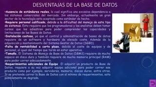 DESVENTAJAS DE LA BASE DE DATOS 
•Ausencia de estándares reales, lo cual significa una excesiva dependencia a 
los sistemas comerciales del mercado. Sin embargo, actualmente un gran 
sector de la tecnología esta aceptado como estándar de hecho. 
•Requiere personal calificado, debido a la dificultad del manejo de este tipo 
de sistemas. Esto requiere que los programadores y los analistas deben tomar 
cursos que los adiestren para poder comprender las capacidades y 
limitaciones de las Bases de Datos. 
•Instalación costosa, ya que el control y administración de bases de datos 
requiere de un software y hardware de elevado coste. Además de la 
adquisición y mantenimiento del Sistema Gestor de Datos (SGBD). 
•Falta de rentabilidad a corto plazo, debido al coste de equipos y de 
personal, al igual del tiempo que tarda en estar operativa. 
•Tamaño. El Sistema de Manejo de Base de Datos (DBMS) requiere de mucho 
espacio en disco duro y también requiere de mucha memoria principal (RAM) 
para poder correr adecuadamente. 
•Requerimientos adicionales de Equipo. El adquirir un producto de Base de 
Datos, requiere a su vez adquirir equipo adicional para poder correr ese 
producto como por ejemplo, servidores, memoria, discos duros, entre otros. 
Si se pretende correr la Base de Datos con el mínimo de requerimientos, esta 
posiblemente se degrada. 
 