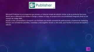 Microsoft Publisher es un programa que provee un historial simple de edición similar al de su producto hermano 
Word, pero a diferencia de Adobe In Design y Adobe In Copy, no proporciona una posibilidad integrada (built-in) de 
manejo de código XML. 
Ayuda a crear, personalizar y compartir con facilidad una amplia variedad de publicaciones y material de marketing. 
Incluye una variedad de plantillas, instaladas y descargables desde su sitio web, para facilitar el proceso de diseño y 
edición. 
 