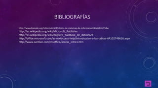 BIBLIOGRAFÍAS 
http://www.tiposde.org/informatica/89-tipos-de-sistemas-de-informacion/#ixzz3IzIrVx8w 
http://es.wikipedia.org/wiki/Microsoft_Publisher 
http://es.wikipedia.org/wiki/Registro_%28base_de_datos%29 
http://office.microsoft.com/es-mx/access-help/introduccion-a-las-tablas-HA102749616.aspx 
http://www.svetlian.com/msoffice/access_intro1.htm 
