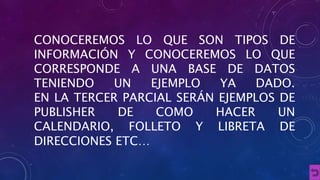 CONOCEREMOS LO QUE SON TIPOS DE 
INFORMACIÓN Y CONOCEREMOS LO QUE 
CORRESPONDE A UNA BASE DE DATOS 
TENIENDO UN EJEMPLO YA DADO. 
EN LA TERCER PARCIAL SERÁN EJEMPLOS DE 
PUBLISHER DE COMO HACER UN 
CALENDARIO, FOLLETO Y LIBRETA DE 
DIRECCIONES ETC… 
 