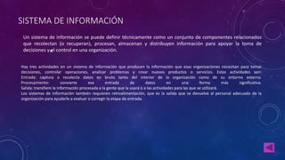 SISTEMA DE INFORMACIÓN 
Un sistema de información se puede definir técnicamente como un conjunto de componentes relacionados 
que recolectan (o recuperan), procesan, almacenan y distribuyen información para apoyar la toma de 
decisiones y el control en una organización. 
Hay tres actividades en un sistema de información que producen la información que esas organizaciones necesitan para tomar 
decisiones, controlar operaciones, analizar problemas y crear nuevos productos o servicios. Estas actividades son: 
Entrada: captura o recolecta datos en bruto tanto del interior de la organización como de su entorno externo. 
Procesamiento: convierte esa entrada de datos en una forma más significativa. 
Salida: transfiere la información procesada a la gente que la usará o a las actividades para las que se utilizará. 
Los sistemas de información también requieren retroalimentación, que es la salida que se devuelve al personal adecuado de la 
organización para ayudarle a evaluar o corregir la etapa de entrada. 
 