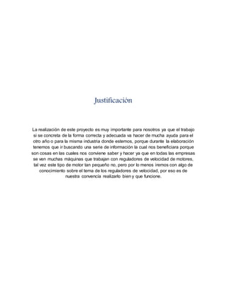 Justificación 
La realización de este proyecto es muy importante para nosotros ya que el trabajo 
si se concreta de la forma correcta y adecuada va hacer de mucha ayuda para el 
otro año o para la misma industria donde estemos, porque durante la elaboración 
tenemos que ir buscando una serie de información la cual nos beneficiara porque 
son cosas en las cuales nos conviene saber y hacer ya que en todas las empresas 
se ven muchas máquinas que trabajan con reguladores de velocidad de motores, 
tal vez este tipo de motor tan pequeño no, pero por lo menos iremos con algo de 
conocimiento sobre el tema de los reguladores de velocidad, por eso es de 
nuestra convencía realizarlo bien y que funcione. 
 