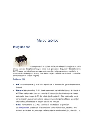 Marco teórico 
Integrado 555 
El temporizador IC 555 es un circuito integrado (chip) que se utiliza 
en una variedad de aplicaciones y se aplica en la generación de pulsos y de oscilaciones. 
El 555 puede ser utilizado para proporcionar retardos de tiempo, como un oscilador, y 
como un circuito integrado flip-flop. Sus derivados proporcionan hasta cuatro circuitos de 
sincronización en un solo paquete. 
Patillas del 555 
 GND (normalmente la 1): es el polo negativo de la alimentación, generalmente tierra 
(masa). 
 Disparo (normalmente la 2): Es donde se establece el inicio del tiempo de retardo si 
el 555 es configurado como monoestable. Este proceso de disparo ocurre cuando 
esta patilla tiene menos de 1/3 del voltaje de alimentación. Este pulso debe ser de 
corta duración, pues si se mantiene bajo por mucho tiempo la salida se quedará en 
alto hasta que la entrada de disparo pase a alto otra vez. 
 Salida (normalmente la 3): Aquí veremos el resultado de la operación 
del temporizador, ya sea que esté conectado como monoestable, astable u otro. 
Cuando la salida es alta, el voltaje será el voltaje de alimentación (Vcc) menos 1.7 V. 
 