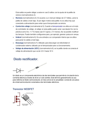 Esta salida se puede obligar a estar en casi 0 voltios con la ayuda de la patilla de 
reinicio (normalmente la 4). 
 Reinicio (normalmente la 4): Si se pone a un nivel por debajo de 0.7 Voltios, pone la 
patilla de salida a nivel bajo. Si por algún motivo esta patilla no se utiliza hay que 
conectarla a alimentación para evitar que el temporizador se reinicie. 
 Control de voltaje (normalmente la 5): Cuando el temporizador se utiliza en el modo 
de controlador de voltaje, el voltaje en esta patilla puede variar casi desde Vcc (en la 
práctica como Vcc -1.7 V) hasta casi 0 V (aprox. 2 V menos). Así es posible modificar 
los tiempos. Puede también configurarse para, por ejemplo, generar pulsos en rampa. 
 Umbral (normalmente la 6): Es una entrada a un comparador interno que se utiliza 
para poner la salida a nivel bajo. 
 Descarga (normalmente la 7): Utilizado para descargar con efectividad el 
condensador externo utilizado por el temporizador para su funcionamiento. 
 Voltaje de alimentación (VCC) (normalmente la 8): es la patilla donde se conecta el 
voltaje de alimentación que va de 4.5 V hasta 16 V. 
Diodo rectificador. 
Un diodo es un componente electrónico de dos terminales que permite la circulación de la 
corriente eléctrica a través de él en un solo sentido. Este término generalmente se usa 
para referirse al diodo semiconductor, el más común en la actualidad; consta de una pieza 
de cristal semiconductor conectada a dos terminales eléctricos. 
Transistor MOSFET 
 