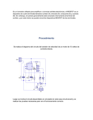 Es un transistor utilizado para amplificar o conmutar señales electrónicas, el MOSFET es un 
dispositivo de cuatro terminales llamados surtidor (S), drenado (D), compuerta (G) y sustrato 
(B). Sin embargo, el sustrato generalmente está conectado internamente al terminal del 
surtidor, y por este motivo se pueden encontrar dispositivos MOSFET de tres terminales. 
Procedimiento 
Se realiza el diagrama del circuito del variador de velocidad de un motor de 12 voltios de 
corriente directa. 
Luego se monta el circuito desarrollado en simulador en este casa circuit wizard y se 
realizan las pruebas necesarias pare ver el funcionamiento correcto. 
 