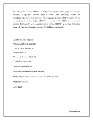 Página 16 de 40 
Con el Regulador Complete ERV-5-014 se protegerá los equipos contra apagones y descargas eléctricas, el Regulador Complete ERV-5-014 cuenta con 8 contactos ; cuenta con indicadores, protector de línea telefónica o fax. El Regulador Complete ERV-5-014 cuenta con una capacidad de potencia de salida (VA): 1300 VA, una potencia de salida: 650 W, tiene un índice de aumento de energía: 84 J, un voltaje nominal de entrada: 100/140 V y un voltaje nominal de salida: 120 V; por eso el Regulador Complete ERV-5-014 es tu mejor opción. 
Especificaciones del producto: 
*SKU (simple) TE163EL03ADKLMX 
*Línea de Producto Ingram OK 
*ModeloERV-5-014 
*Tamaño (L x P x A cm) 16x15x9.5 
*Peso (kg) 3.51ColorNegro *Regulador con 8 contactos *Interruptor de encendido/apagado integrado *Protege CPU, monitores, impresoras, servidores, ploters y switches *Protección telefónica 
-AUDIFONOS 
 